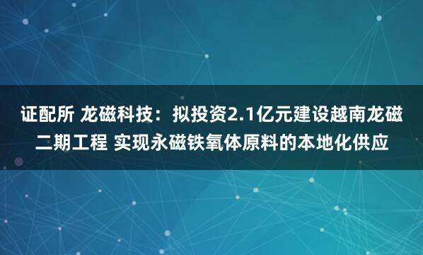 证配所 龙磁科技：拟投资2.1亿元建设越南龙磁二期工程 实现永磁铁氧体原料的本地化供应