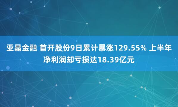亚晶金融 首开股份9日累计暴涨129.55% 上半年净利润却亏损达18.39亿元