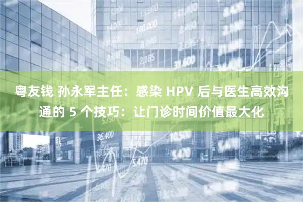 粤友钱 孙永军主任：感染 HPV 后与医生高效沟通的 5 个技巧：让门诊时间价值最大化