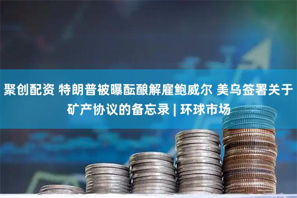 聚创配资 特朗普被曝酝酿解雇鲍威尔 美乌签署关于矿产协议的备忘录 | 环球市场