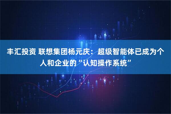 丰汇投资 联想集团杨元庆：超级智能体已成为个人和企业的“认知操作系统”