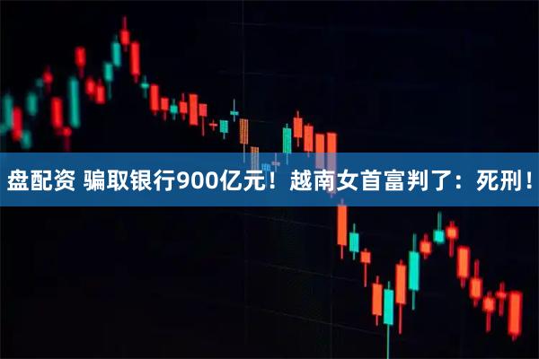 盘配资 骗取银行900亿元！越南女首富判了：死刑！