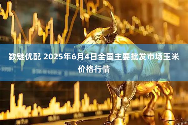数魅优配 2025年6月4日全国主要批发市场玉米价格行情