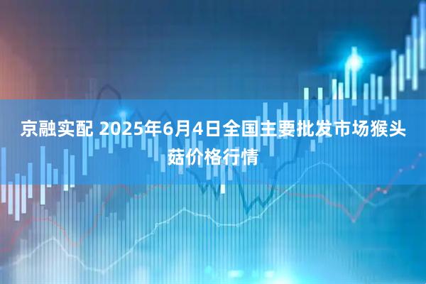 京融实配 2025年6月4日全国主要批发市场猴头菇价格行情