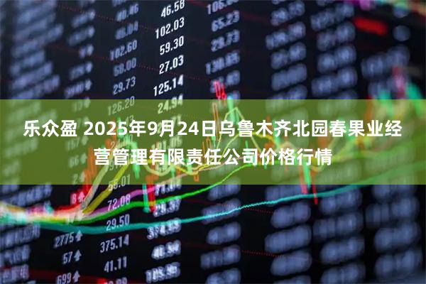 乐众盈 2025年9月24日乌鲁木齐北园春果业经营管理有限责任公司价格行情