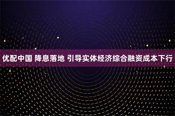 优配中国 降息落地 引导实体经济综合融资成本下行