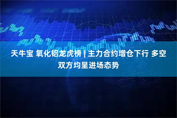 天牛宝 氧化铝龙虎榜 | 主力合约增仓下行 多空双方均呈进场态势