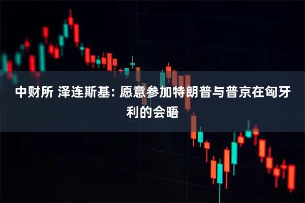 中财所 泽连斯基: 愿意参加特朗普与普京在匈牙利的会晤