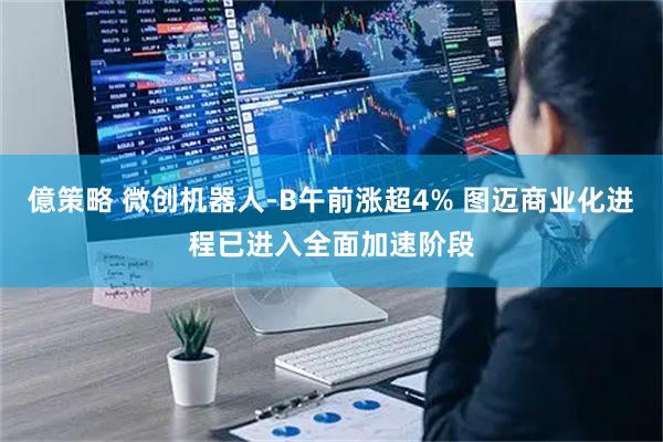 億策略 微创机器人-B午前涨超4% 图迈商业化进程已进入全面加速阶段