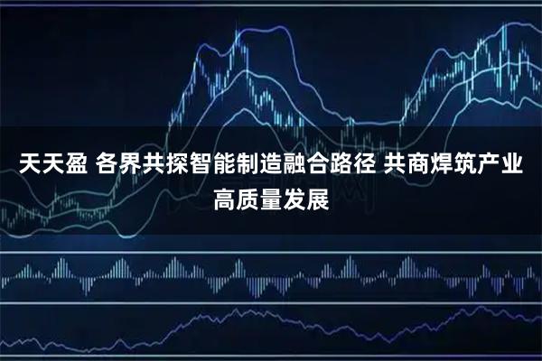 天天盈 各界共探智能制造融合路径 共商焊筑产业高质量发展