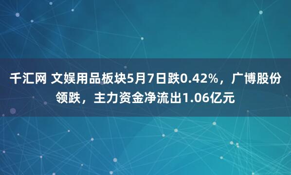 千汇网 文娱用品板块5月7日跌0.42%，广博股份领跌，主力资金净流出1.06亿元