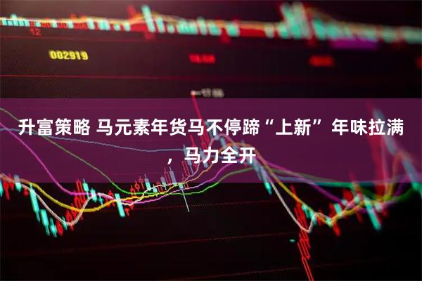 升富策略 马元素年货马不停蹄“上新” 年味拉满，马力全开