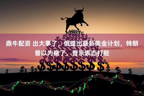 鼎牛配资 出大事了，俄提出最新美金计划，特朗普以为稳了，普京表态打脸