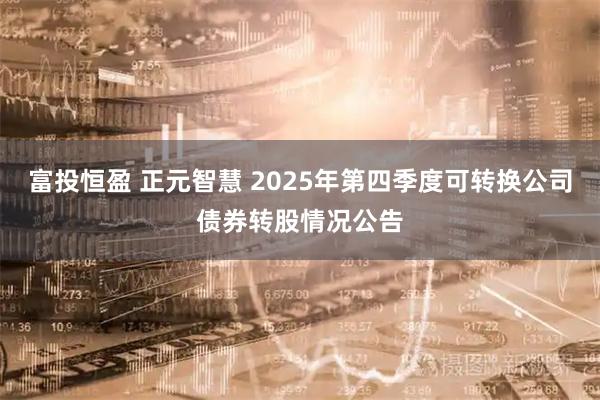 富投恒盈 正元智慧 2025年第四季度可转换公司债券转股情况公告