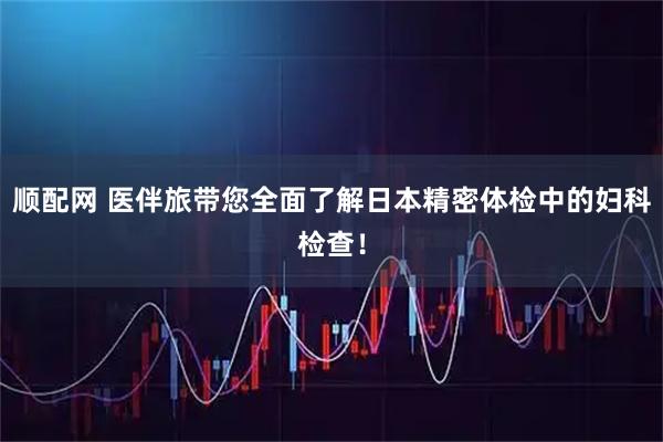 顺配网 医伴旅带您全面了解日本精密体检中的妇科检查！