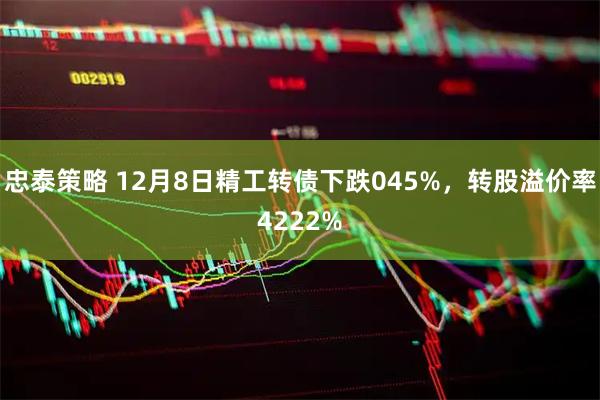 忠泰策略 12月8日精工转债下跌045%，转股溢价率4222%