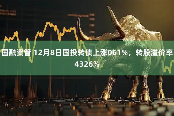国融资管 12月8日国投转债上涨061%，转股溢价率4326%
