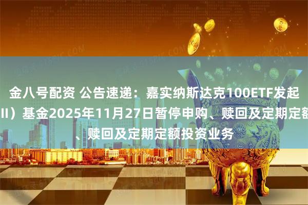金八号配资 公告速递：嘉实纳斯达克100ETF发起联接（QDII）基金2025年11月27日暂停申购、赎回及定期定额投资业务