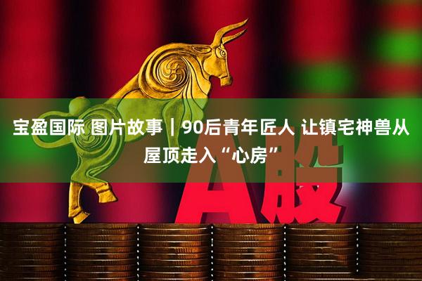 宝盈国际 图片故事｜90后青年匠人 让镇宅神兽从屋顶走入“心房”