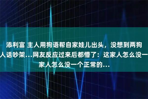 添利富 主人用狗语帮自家娃儿出头，没想到两狗子大半夜用人话吵架…网友反应过来后都懵了：这家人怎么没一个正常的…