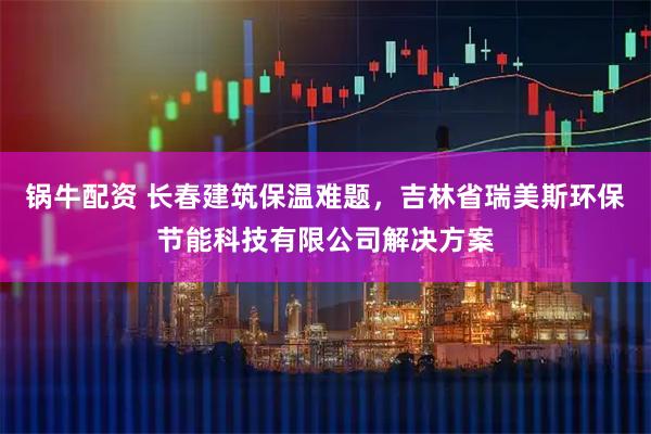 锅牛配资 长春建筑保温难题，吉林省瑞美斯环保节能科技有限公司解决方案