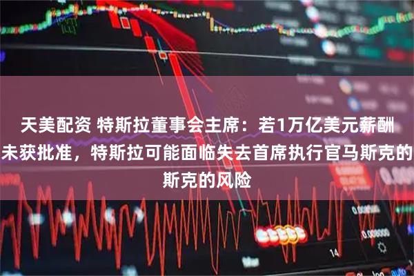 天美配资 特斯拉董事会主席：若1万亿美元薪酬方案未获批准，特斯拉可能面临失去首席执行官马斯克的风险