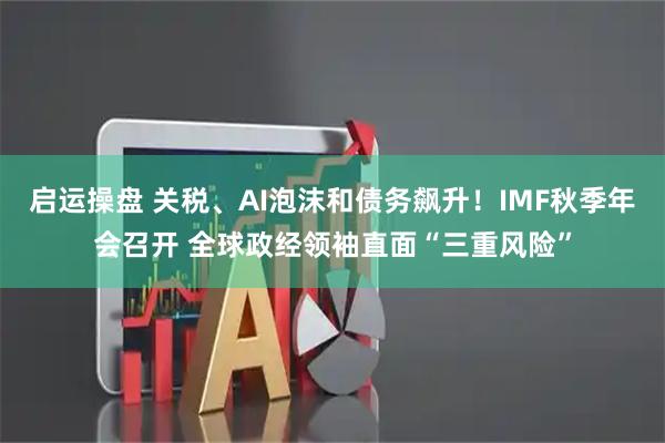 启运操盘 关税、AI泡沫和债务飙升！IMF秋季年会召开 全球政经领袖直面“三重风险”