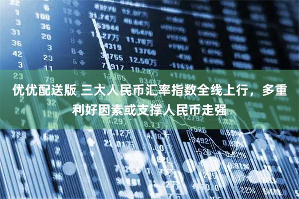 优优配送版 三大人民币汇率指数全线上行，多重利好因素或支撑人民币走强