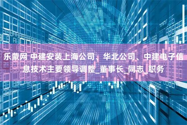 乐蒙网 中建安装上海公司、华北公司、中建电子信息技术主要领导调整_董事长_同志_职务