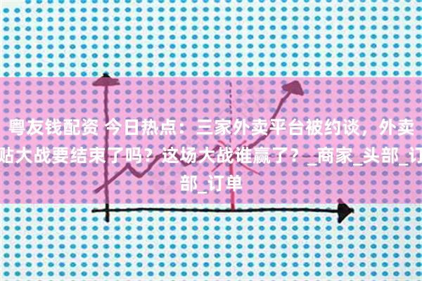 粤友钱配资 今日热点：三家外卖平台被约谈，外卖补贴大战要结束了吗？这场大战谁赢了？_商家_头部_订单