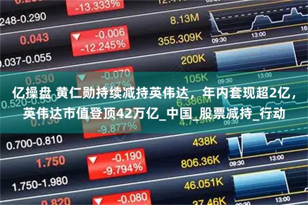 亿操盘 黄仁勋持续减持英伟达，年内套现超2亿，英伟达市值登顶42万亿_中国_股票减持_行动