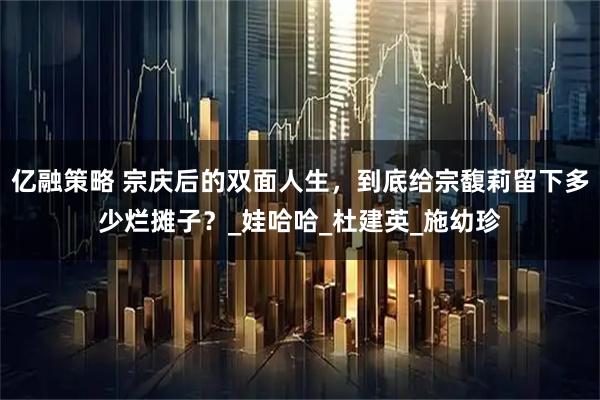 亿融策略 宗庆后的双面人生，到底给宗馥莉留下多少烂摊子？_娃哈哈_杜建英_施幼珍