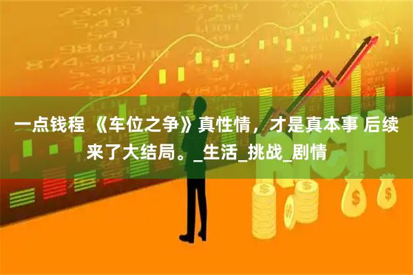 一点钱程 《车位之争》真性情，才是真本事 后续来了大结局。_生活_挑战_剧情