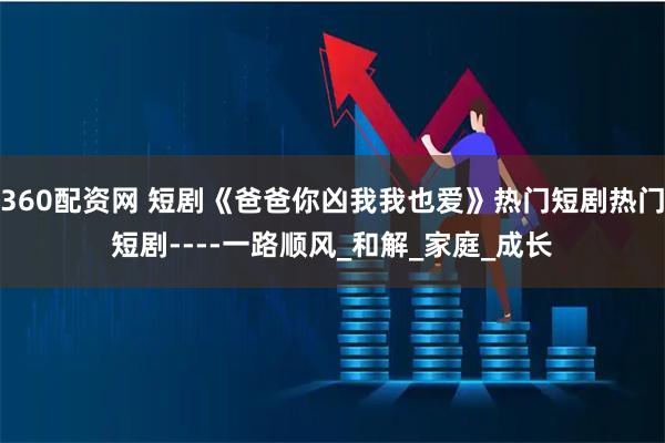 360配资网 短剧《爸爸你凶我我也爱》热门短剧热门短剧----一路顺风_和解_家庭_成长