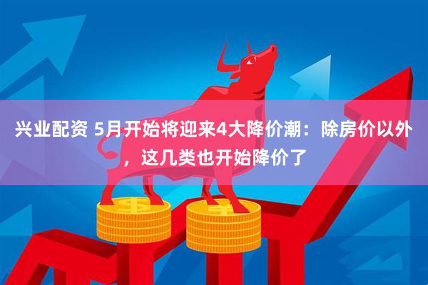 兴业配资 5月开始将迎来4大降价潮：除房价以外，这几类也开始降价了