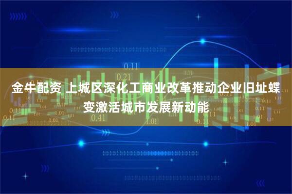 金牛配资 上城区深化工商业改革推动企业旧址蝶变激活城市发展新动能