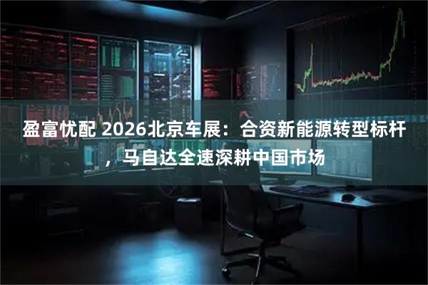 盈富忧配 2026北京车展：合资新能源转型标杆，马自达全速深耕中国市场