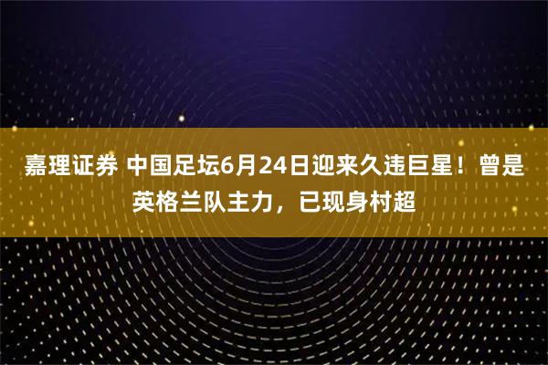 嘉理证券 中国足坛6月24日迎来久违巨星！曾是英格兰队主力，已现身村超
