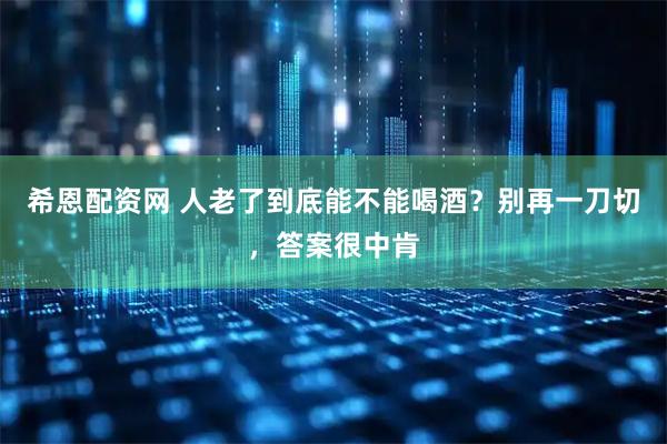 希恩配资网 人老了到底能不能喝酒？别再一刀切，答案很中肯
