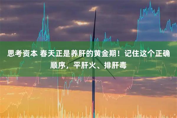 思考资本 春天正是养肝的黄金期！记住这个正确顺序，平肝火、排肝毒